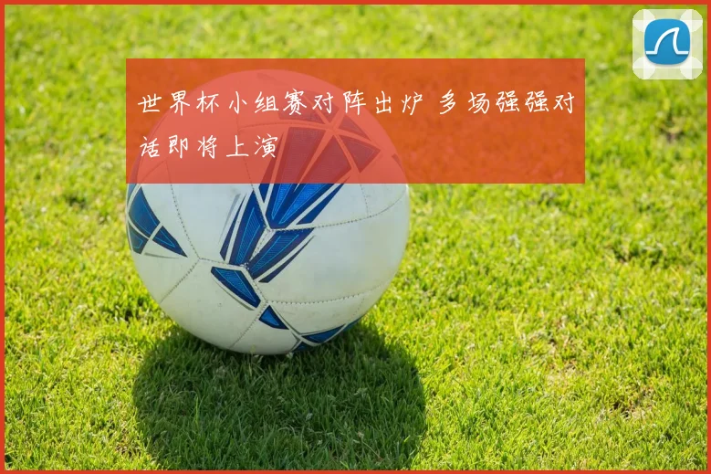 世界杯小组赛对阵出炉 多场强强对话即将上演
