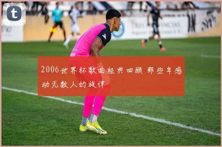2006世界杯歌曲经典回顾 那些年感动无数人的旋律