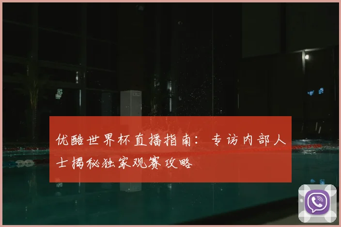 优酷世界杯直播指南：专访内部人士揭秘独家观赛攻略
