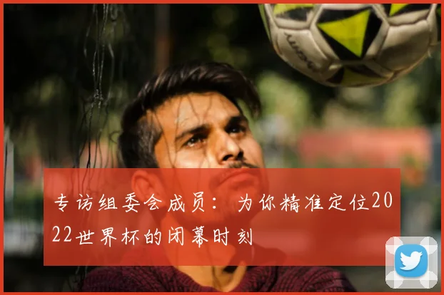 专访组委会成员：为你精准定位2022世界杯的闭幕时刻