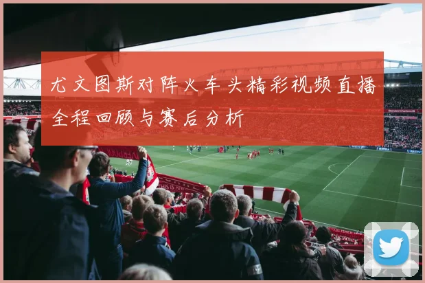 尤文图斯对阵火车头精彩视频直播全程回顾与赛后分析