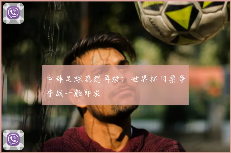 中韩足球恩怨再续：世界杯门票争夺战一触即发