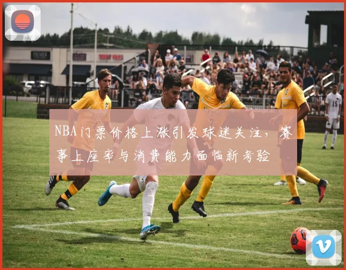 NBA门票价格上涨引发球迷关注,赛事上座率与消费能力面临新考验