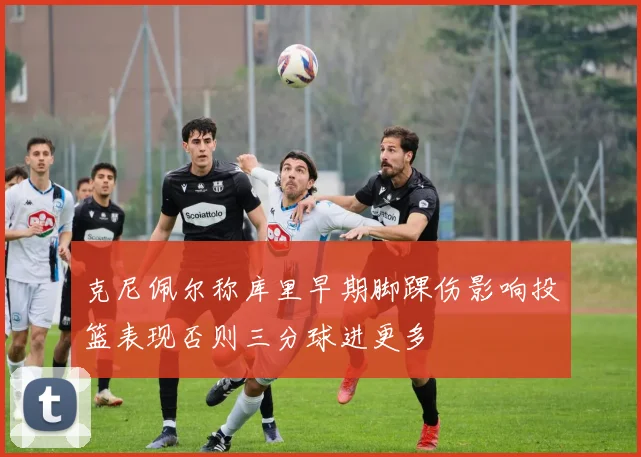 克尼佩尔称库里早期脚踝伤影响投篮表现否则三分球进更多