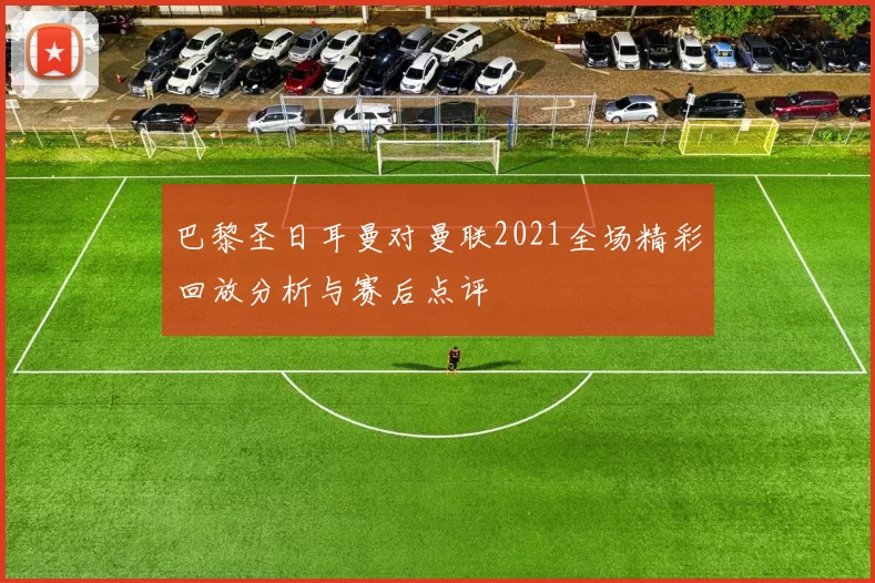 巴黎圣日耳曼对曼联2021全场精彩回放分析与赛后点评