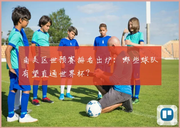 南美区世预赛排名出炉：哪些球队有望直通世界杯？