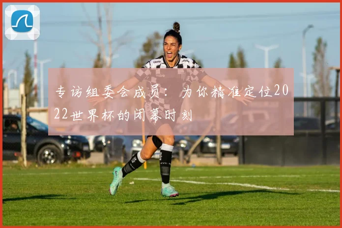 专访组委会成员：为你精准定位2022世界杯的闭幕时刻