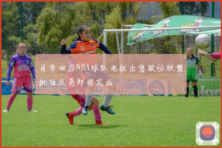 肖华回应NBA球队老板出售股份联盟批准交易即将完成