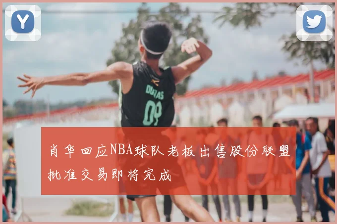 肖华回应NBA球队老板出售股份联盟批准交易即将完成