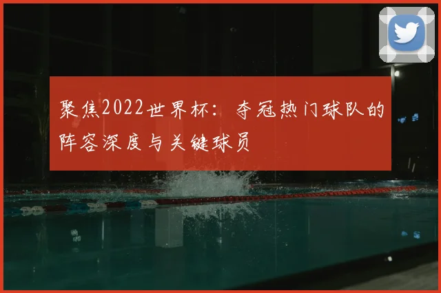 聚焦2022世界杯：夺冠热门球队的阵容深度与关键球员