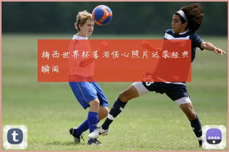 梅西世界杯落泪伤心照片记录经典瞬间