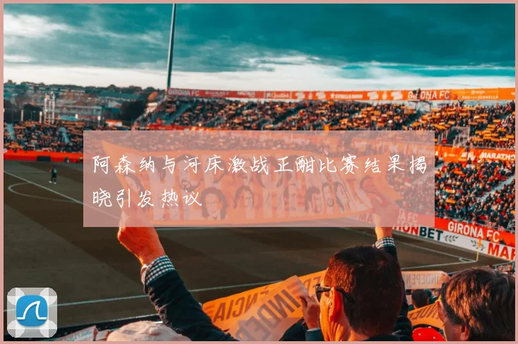 阿森纳与河床激战正酣比赛结果揭晓引发热议
