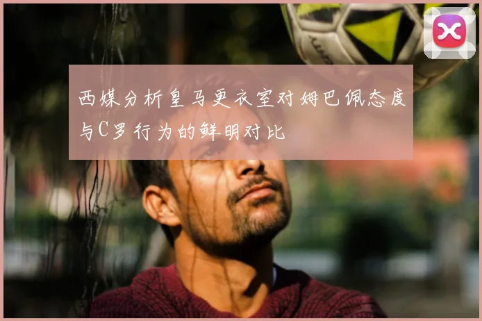 西媒分析皇马更衣室对姆巴佩态度与C罗行为的鲜明对比