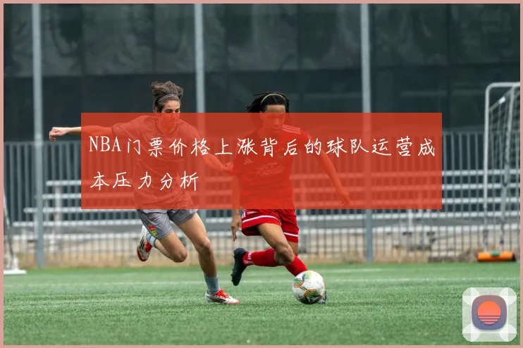 NBA门票价格上涨背后的球队运营成本压力分析