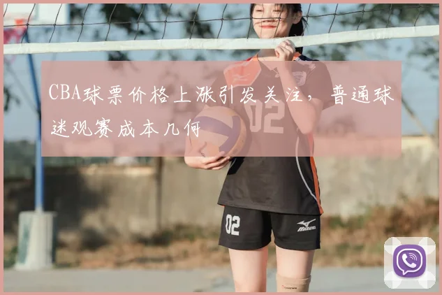 CBA球票价格上涨引发关注，普通球迷观赛成本几何