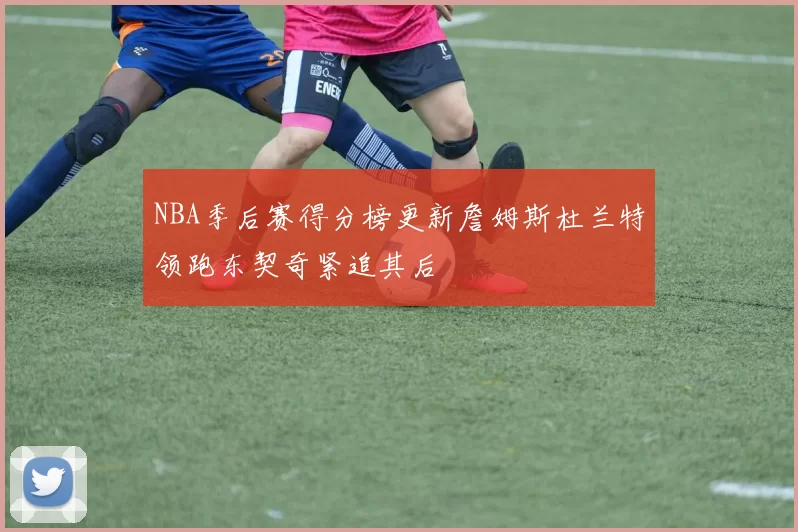 NBA季后赛得分榜更新詹姆斯杜兰特领跑东契奇紧追其后