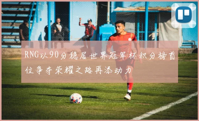 RNG以90分稳居世界冠军杯积分榜首位争夺荣耀之路再添动力