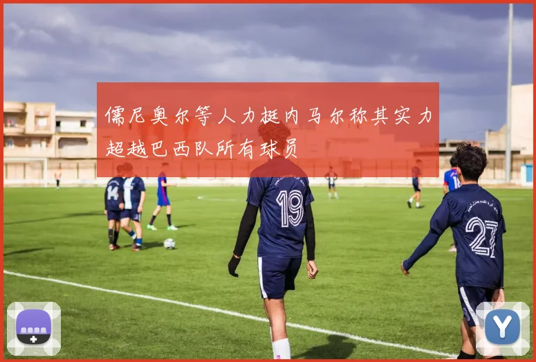 儒尼奥尔等人力挺内马尔称其实力超越巴西队所有球员
