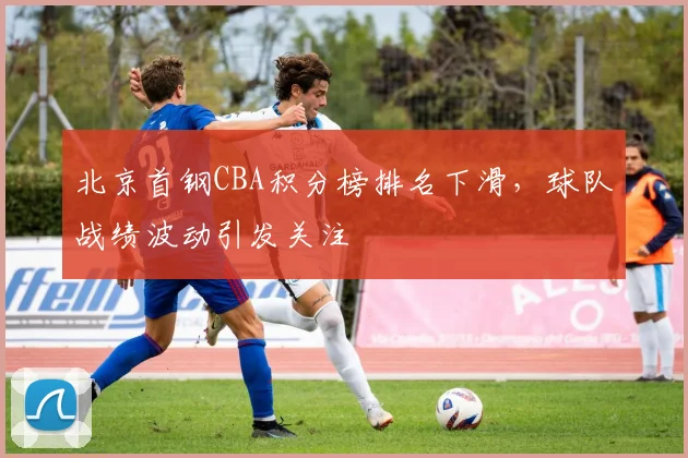 北京首钢CBA积分榜排名下滑,球队战绩波动引发关注