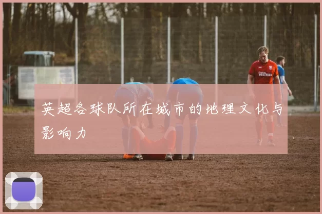 英超各球队所在城市的地理文化与影响力