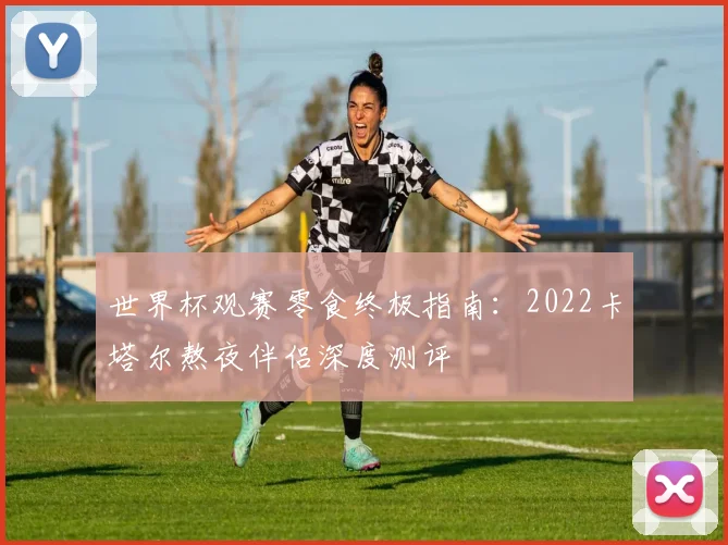 世界杯观赛零食终极指南：2022卡塔尔熬夜伴侣深度测评