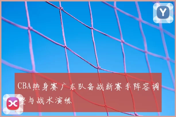CBA热身赛广东队备战新赛季阵容调整与战术演练