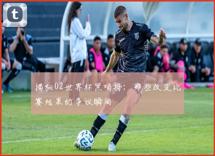 揭秘02世界杯黑哨榜：那些改变比赛结果的争议瞬间