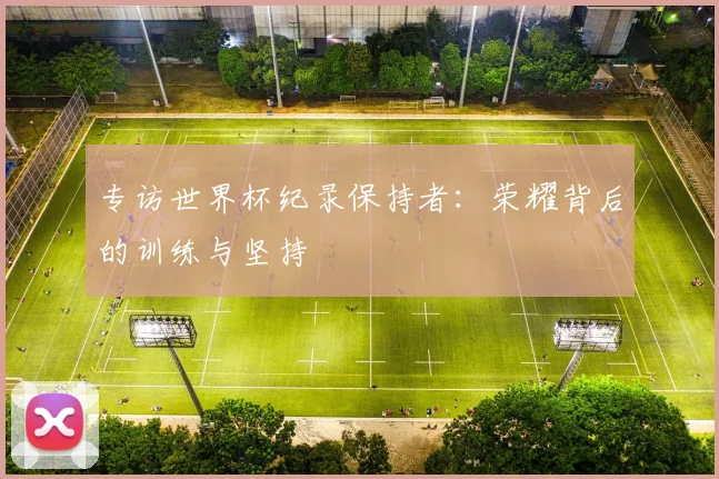 专访世界杯纪录保持者:荣耀背后的训练与坚持