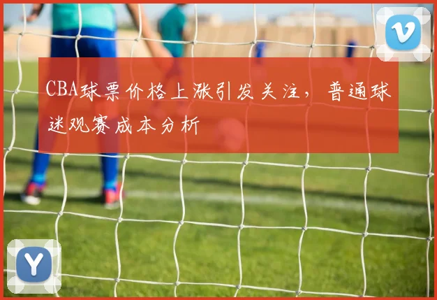 CBA球票价格上涨引发关注，普通球迷观赛成本分析