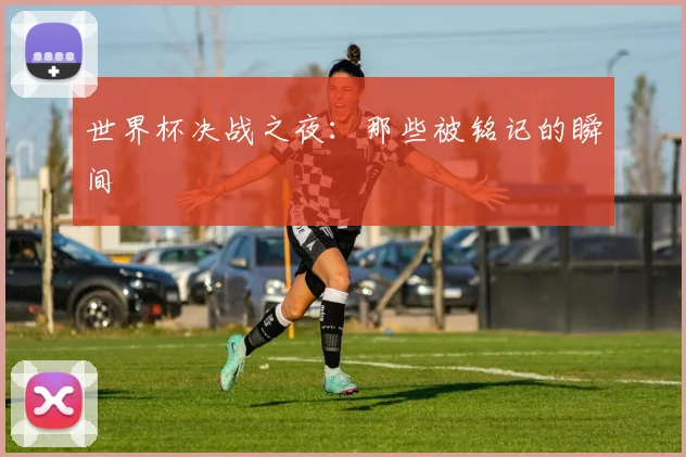 世界杯决战之夜：那些被铭记的瞬间