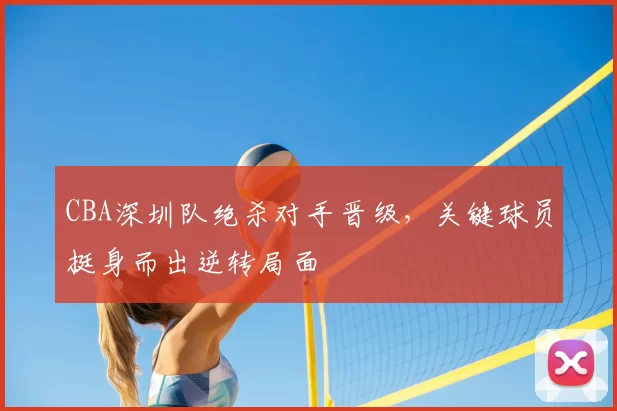 CBA深圳队绝杀对手晋级，关键球员挺身而出逆转局面