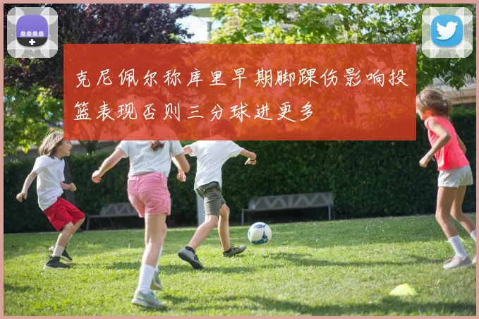 克尼佩尔称库里早期脚踝伤影响投篮表现否则三分球进更多