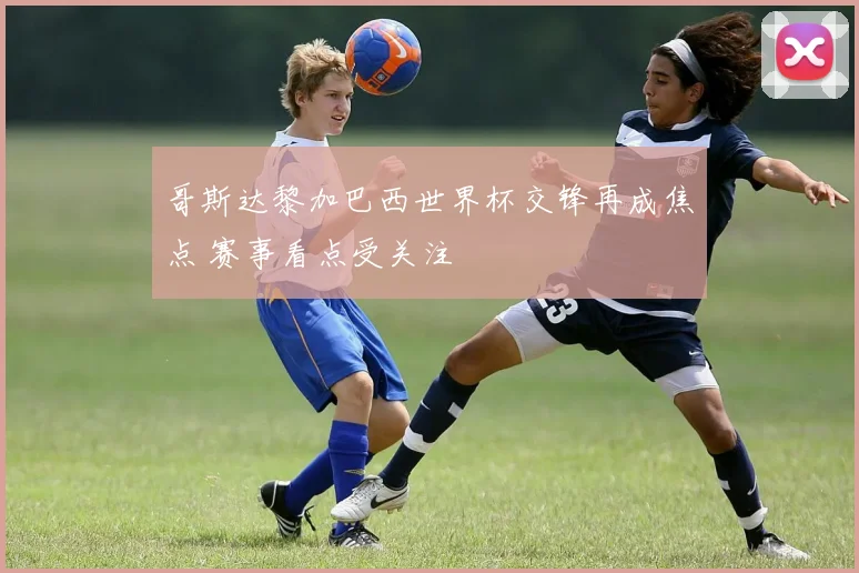 哥斯达黎加巴西世界杯交锋再成焦点 赛事看点受关注