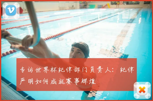 专访世界杯纪律部门负责人:纪律严明如何成就赛事辉煌