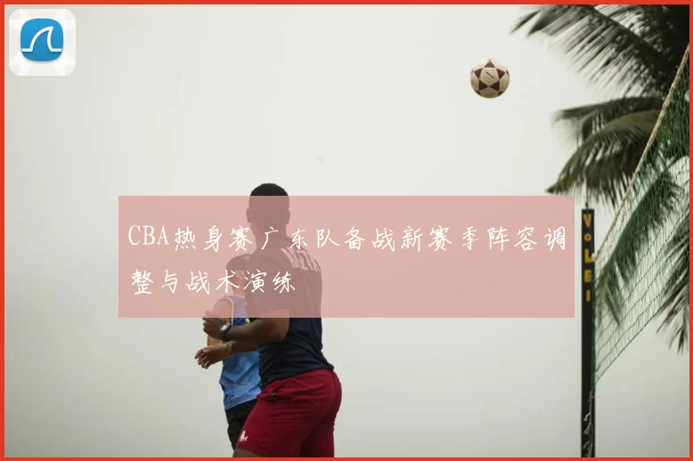 CBA热身赛广东队备战新赛季阵容调整与战术演练