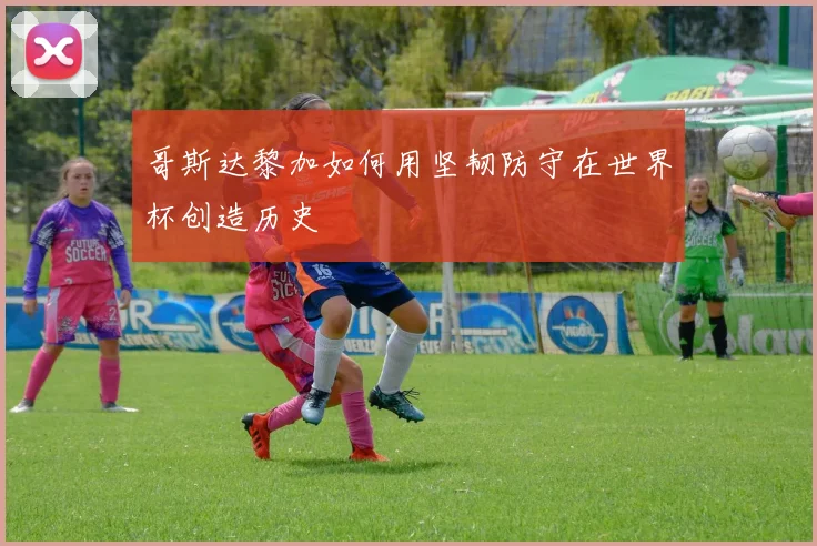 哥斯达黎加如何用坚韧防守在世界杯创造历史
