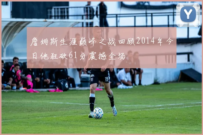 詹姆斯生涯巅峰之战回顾2014年今日他狂砍61分震撼全场