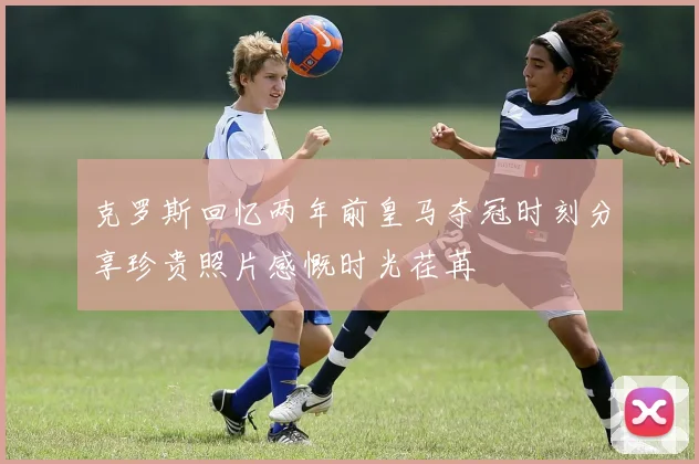 克罗斯回忆两年前皇马夺冠时刻分享珍贵照片感慨时光荏苒