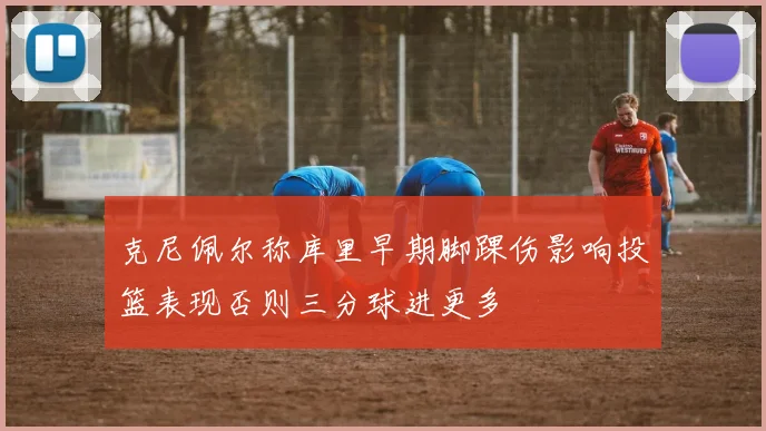 克尼佩尔称库里早期脚踝伤影响投篮表现否则三分球进更多
