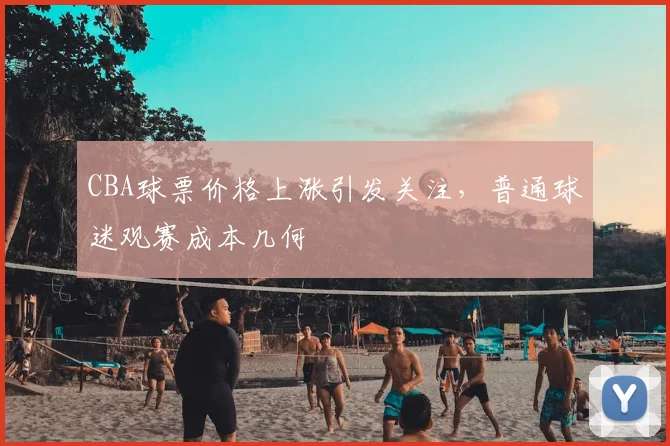 CBA球票价格上涨引发关注，普通球迷观赛成本几何
