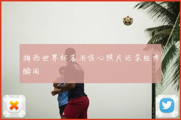 梅西世界杯落泪伤心照片记录经典瞬间