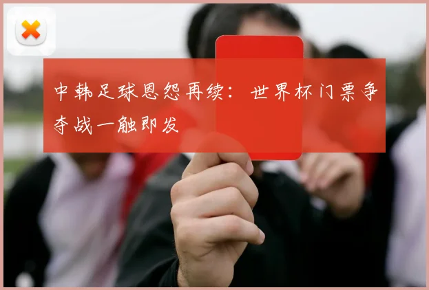 中韩足球恩怨再续：世界杯门票争夺战一触即发