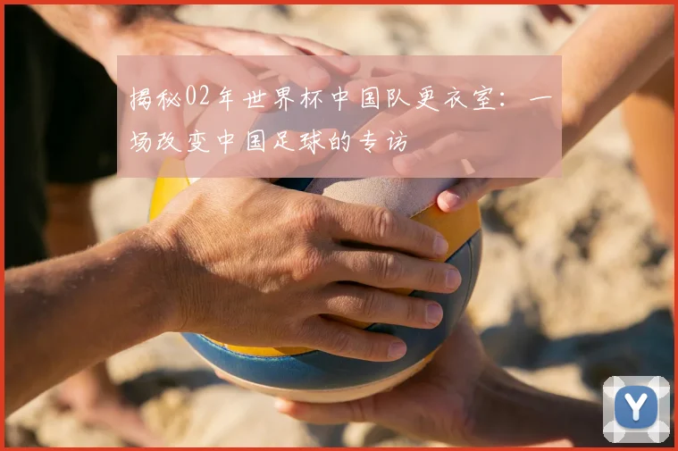揭秘02年世界杯中国队更衣室：一场改变中国足球的专访