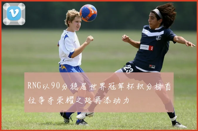 RNG以90分稳居世界冠军杯积分榜首位争夺荣耀之路再添动力