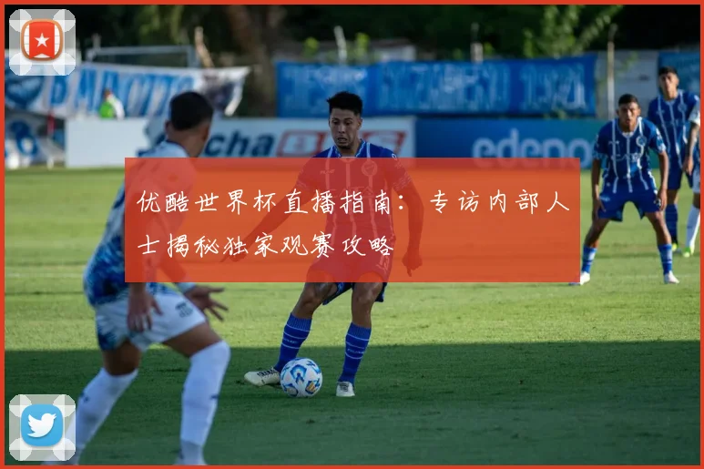 优酷世界杯直播指南：专访内部人士揭秘独家观赛攻略