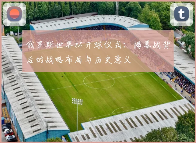 俄罗斯世界杯开球仪式：揭幕战背后的战略布局与历史意义