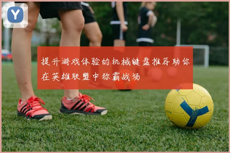 提升游戏体验的机械键盘推荐助你在英雄联盟中称霸战场