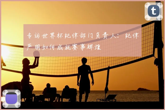 专访世界杯纪律部门负责人:纪律严明如何成就赛事辉煌